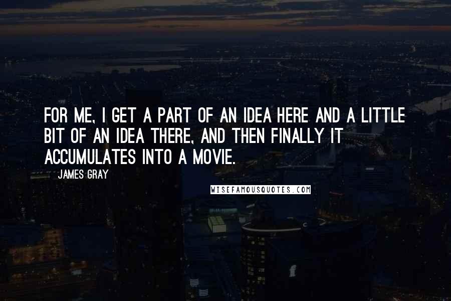 James Gray Quotes: For me, I get a part of an idea here and a little bit of an idea there, and then finally it accumulates into a movie.