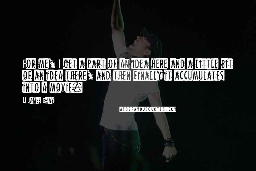 James Gray Quotes: For me, I get a part of an idea here and a little bit of an idea there, and then finally it accumulates into a movie.