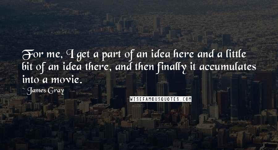 James Gray Quotes: For me, I get a part of an idea here and a little bit of an idea there, and then finally it accumulates into a movie.