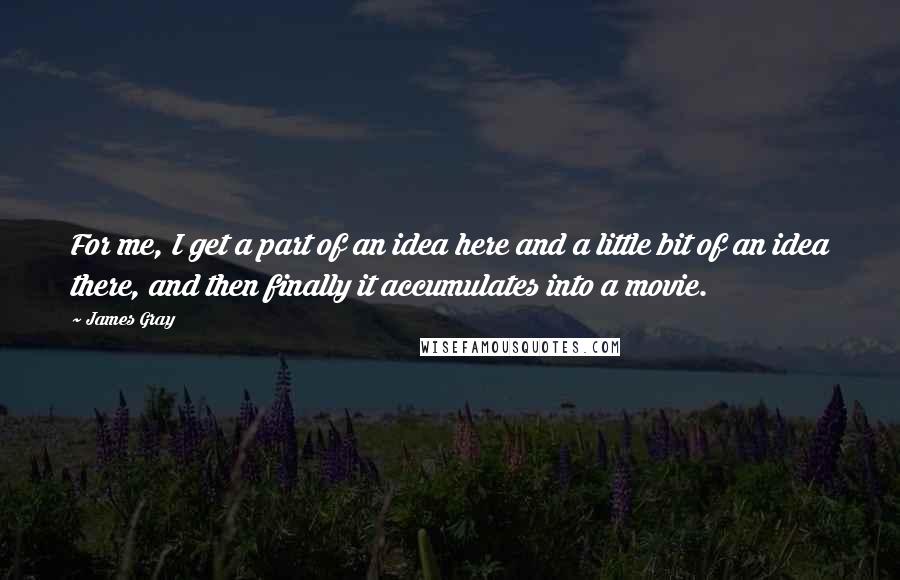 James Gray Quotes: For me, I get a part of an idea here and a little bit of an idea there, and then finally it accumulates into a movie.