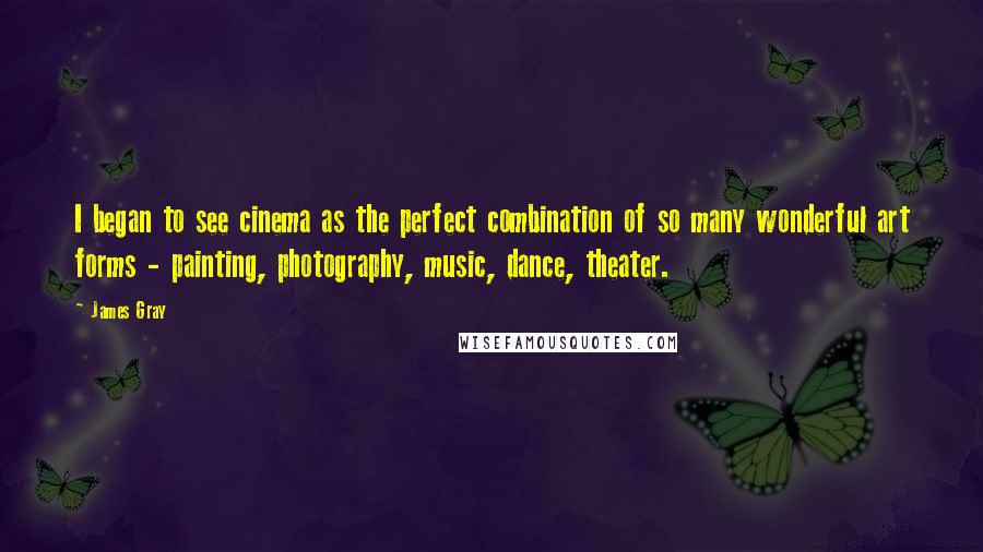 James Gray Quotes: I began to see cinema as the perfect combination of so many wonderful art forms - painting, photography, music, dance, theater.