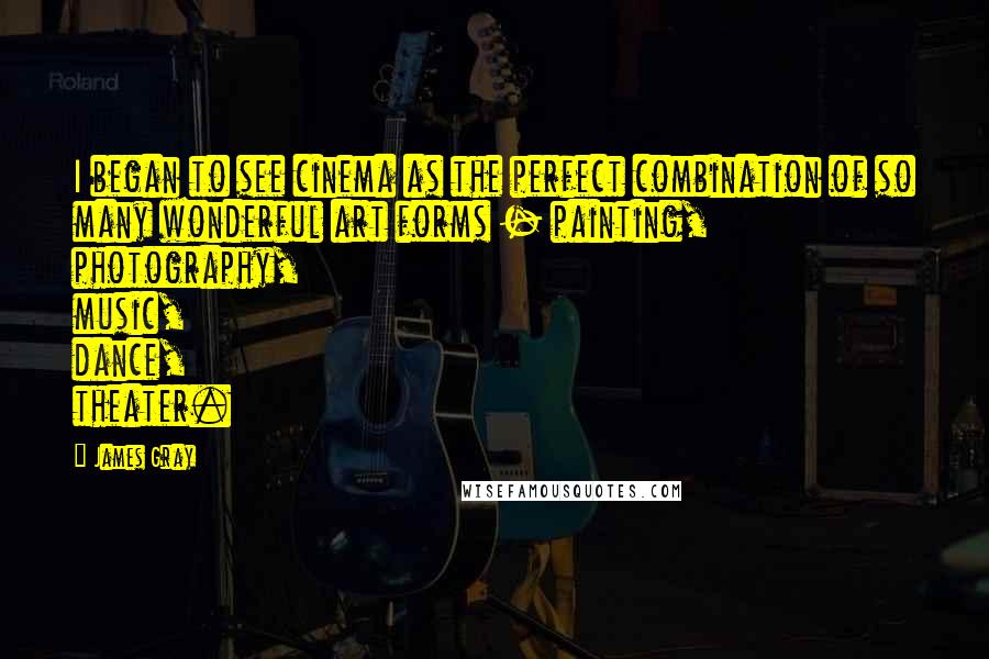 James Gray Quotes: I began to see cinema as the perfect combination of so many wonderful art forms - painting, photography, music, dance, theater.