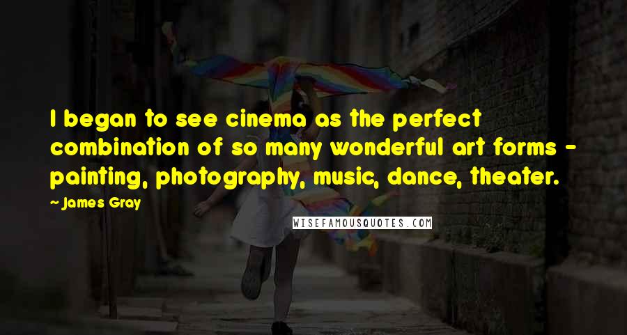 James Gray Quotes: I began to see cinema as the perfect combination of so many wonderful art forms - painting, photography, music, dance, theater.