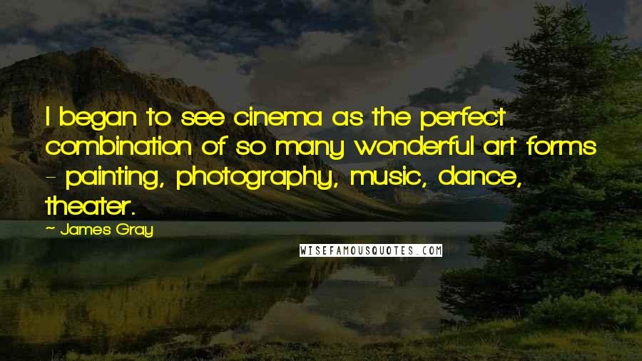 James Gray Quotes: I began to see cinema as the perfect combination of so many wonderful art forms - painting, photography, music, dance, theater.