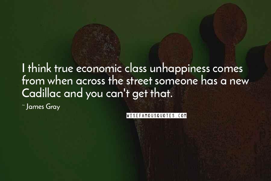 James Gray Quotes: I think true economic class unhappiness comes from when across the street someone has a new Cadillac and you can't get that.