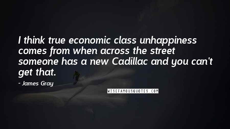 James Gray Quotes: I think true economic class unhappiness comes from when across the street someone has a new Cadillac and you can't get that.