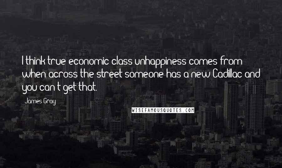 James Gray Quotes: I think true economic class unhappiness comes from when across the street someone has a new Cadillac and you can't get that.