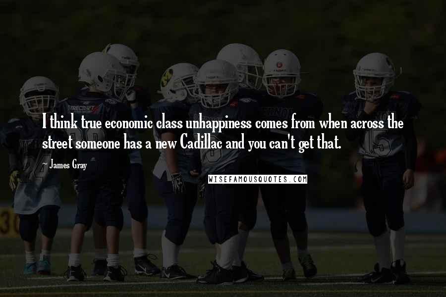 James Gray Quotes: I think true economic class unhappiness comes from when across the street someone has a new Cadillac and you can't get that.