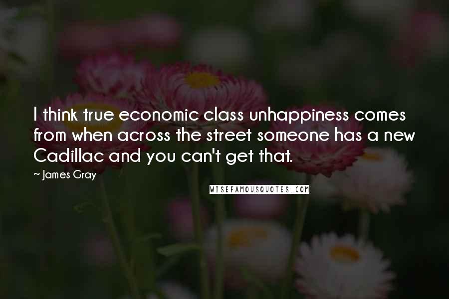 James Gray Quotes: I think true economic class unhappiness comes from when across the street someone has a new Cadillac and you can't get that.