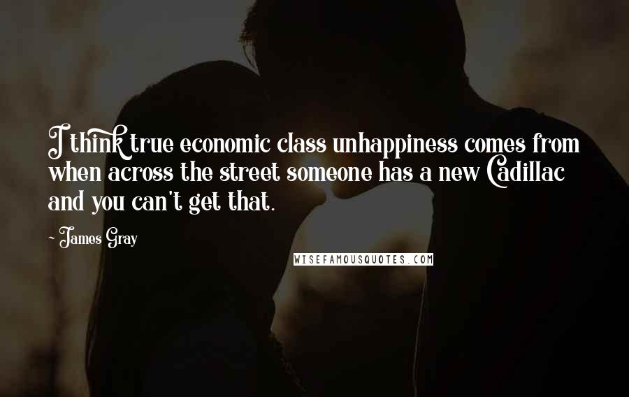 James Gray Quotes: I think true economic class unhappiness comes from when across the street someone has a new Cadillac and you can't get that.