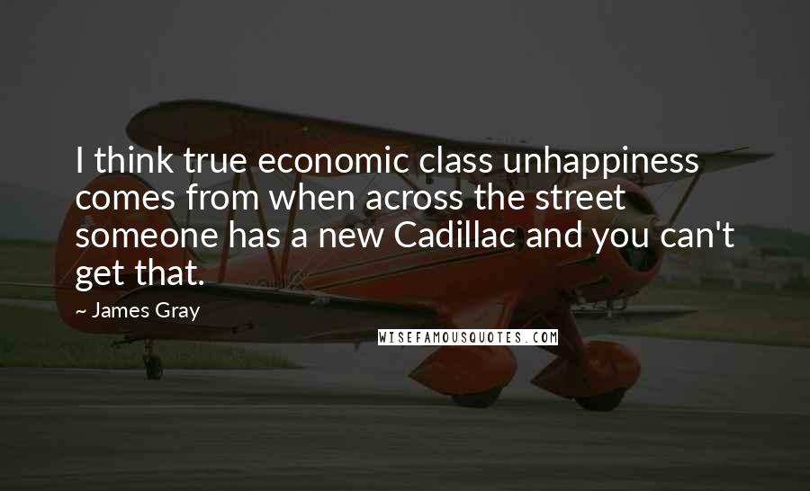 James Gray Quotes: I think true economic class unhappiness comes from when across the street someone has a new Cadillac and you can't get that.