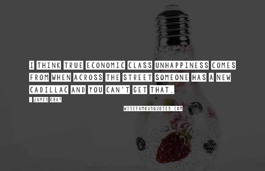 James Gray Quotes: I think true economic class unhappiness comes from when across the street someone has a new Cadillac and you can't get that.