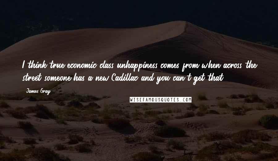 James Gray Quotes: I think true economic class unhappiness comes from when across the street someone has a new Cadillac and you can't get that.