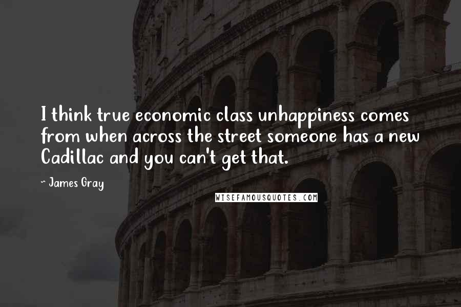 James Gray Quotes: I think true economic class unhappiness comes from when across the street someone has a new Cadillac and you can't get that.