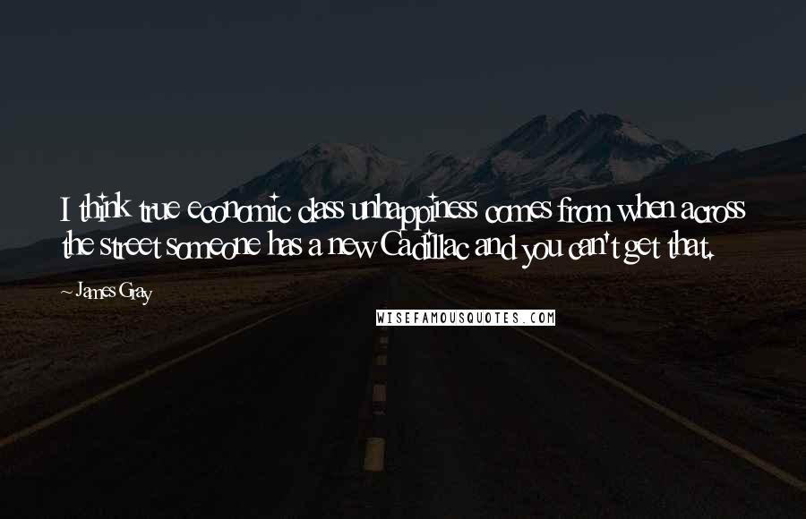 James Gray Quotes: I think true economic class unhappiness comes from when across the street someone has a new Cadillac and you can't get that.