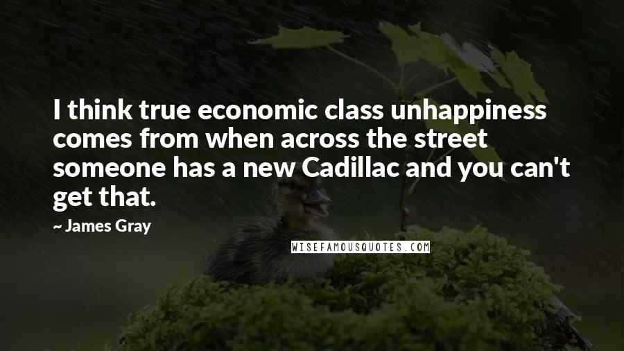 James Gray Quotes: I think true economic class unhappiness comes from when across the street someone has a new Cadillac and you can't get that.