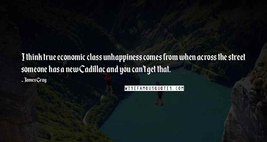 James Gray Quotes: I think true economic class unhappiness comes from when across the street someone has a new Cadillac and you can't get that.