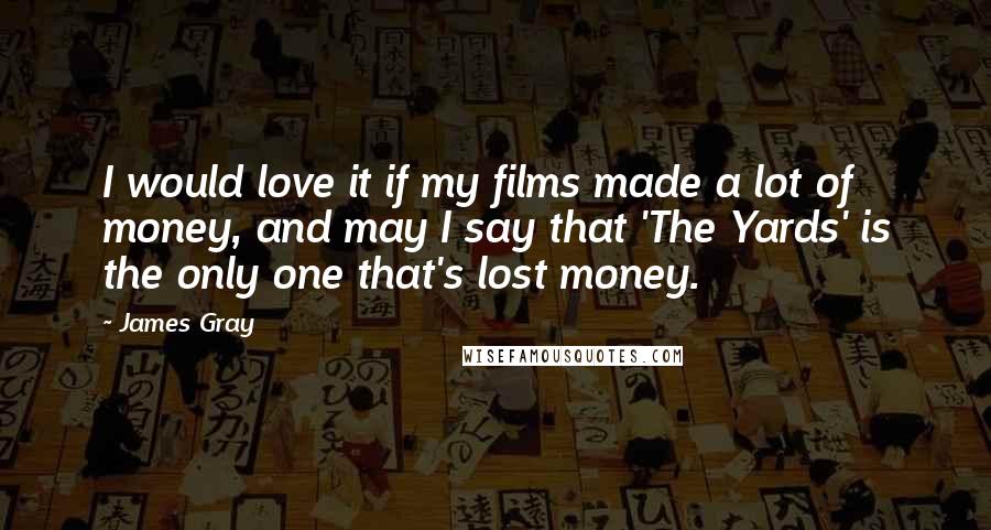 James Gray Quotes: I would love it if my films made a lot of money, and may I say that 'The Yards' is the only one that's lost money.