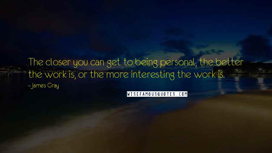 James Gray Quotes: The closer you can get to being personal, the better the work is, or the more interesting the work is.