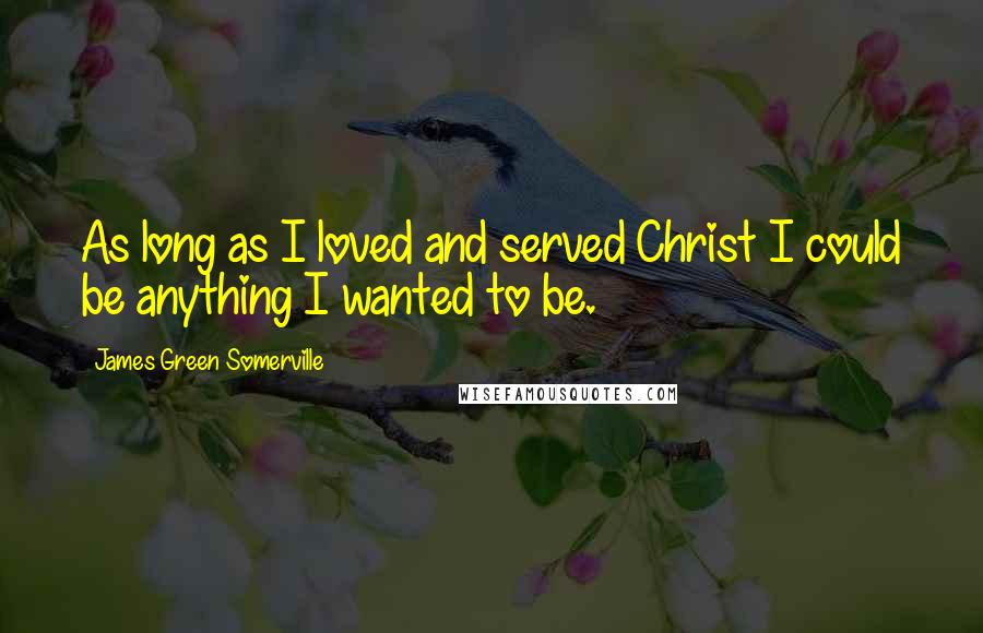 James Green Somerville Quotes: As long as I loved and served Christ I could be anything I wanted to be.