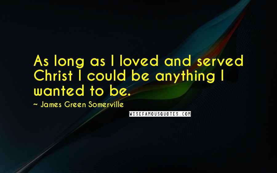 James Green Somerville Quotes: As long as I loved and served Christ I could be anything I wanted to be.