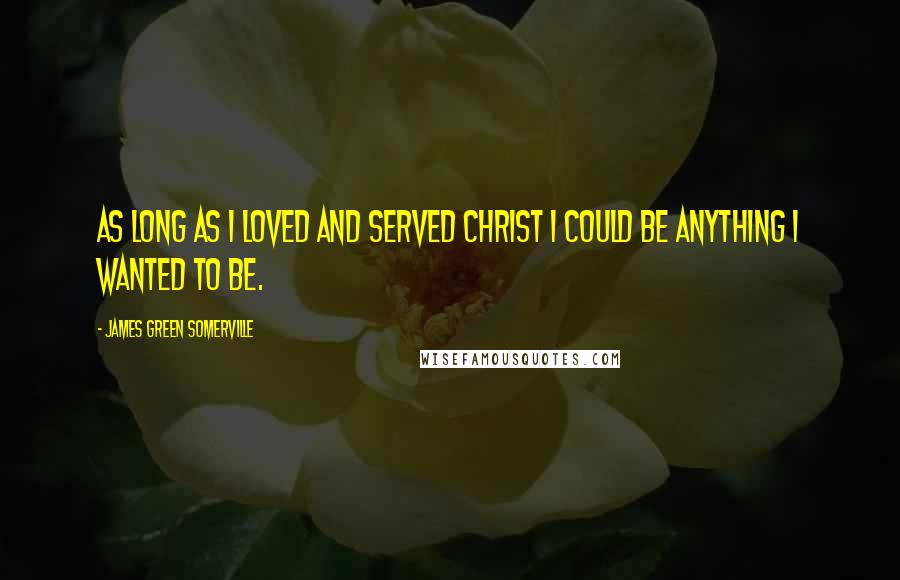 James Green Somerville Quotes: As long as I loved and served Christ I could be anything I wanted to be.