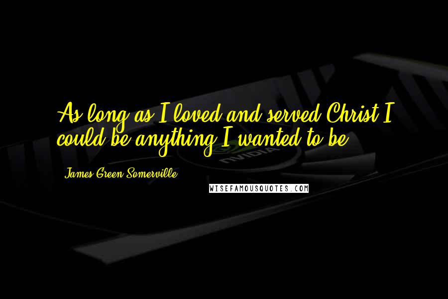 James Green Somerville Quotes: As long as I loved and served Christ I could be anything I wanted to be.