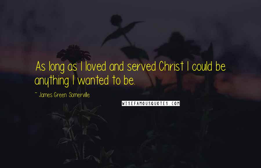 James Green Somerville Quotes: As long as I loved and served Christ I could be anything I wanted to be.