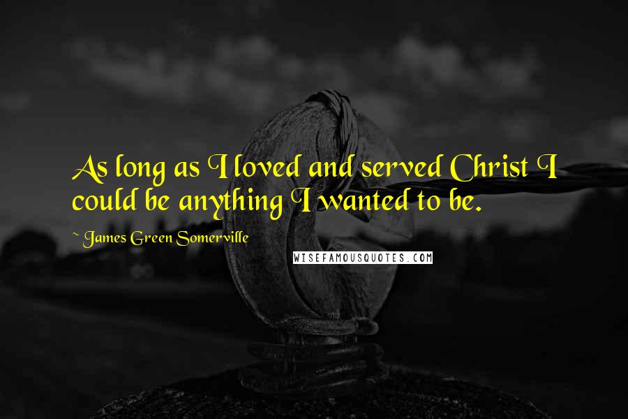 James Green Somerville Quotes: As long as I loved and served Christ I could be anything I wanted to be.