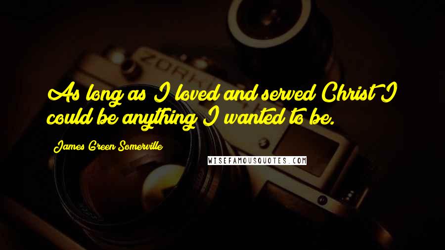 James Green Somerville Quotes: As long as I loved and served Christ I could be anything I wanted to be.