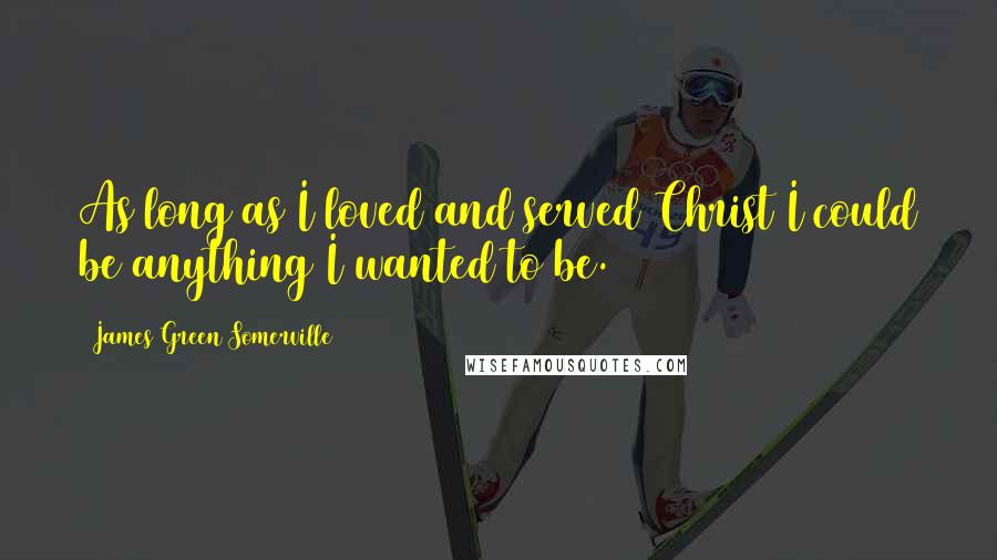 James Green Somerville Quotes: As long as I loved and served Christ I could be anything I wanted to be.