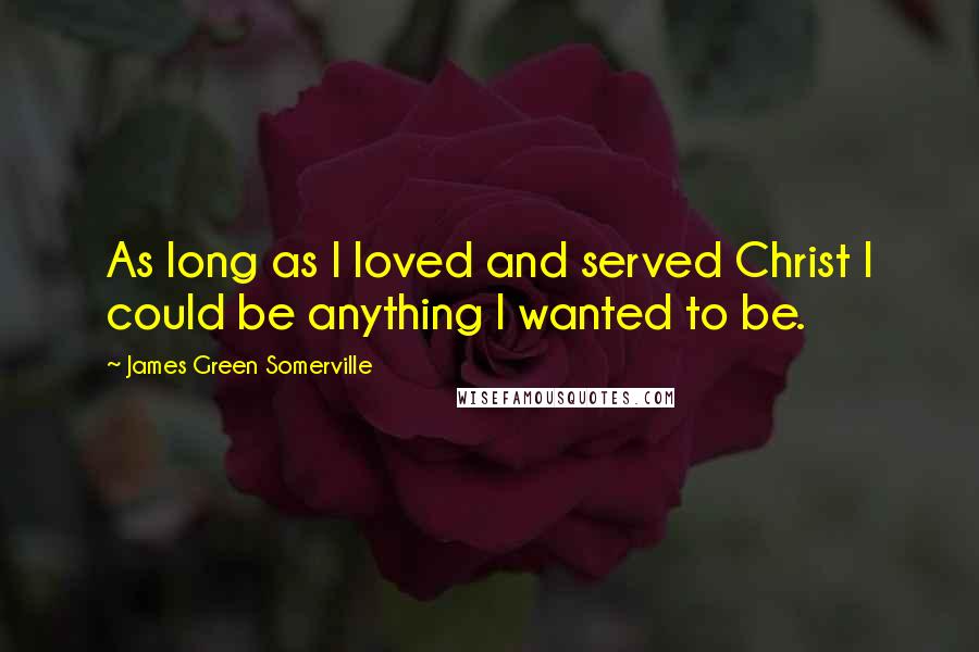 James Green Somerville Quotes: As long as I loved and served Christ I could be anything I wanted to be.