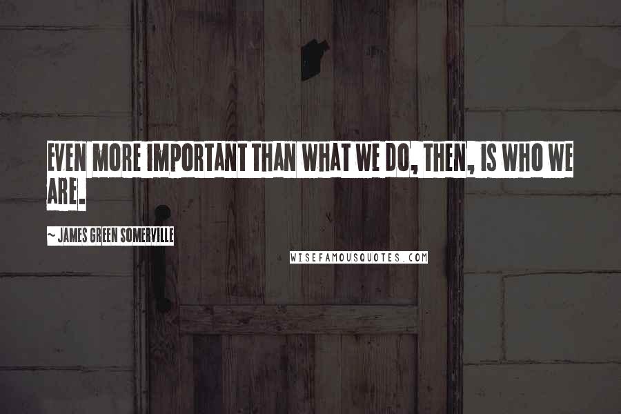 James Green Somerville Quotes: Even more important than what we do, then, is who we are.