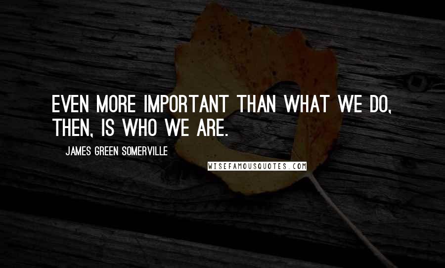 James Green Somerville Quotes: Even more important than what we do, then, is who we are.