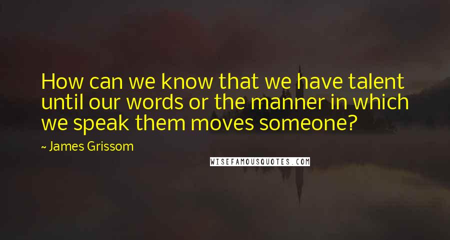 James Grissom Quotes: How can we know that we have talent until our words or the manner in which we speak them moves someone?