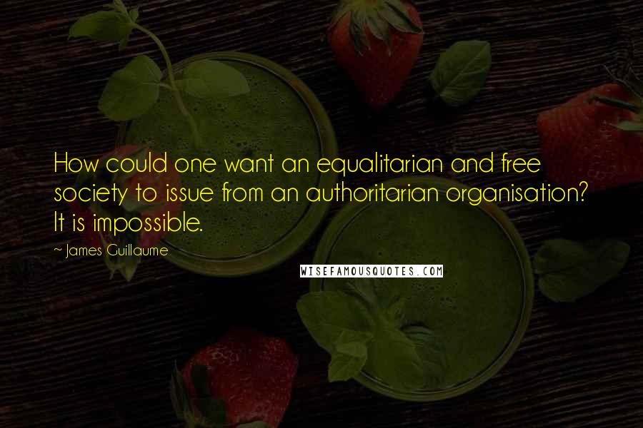 James Guillaume Quotes: How could one want an equalitarian and free society to issue from an authoritarian organisation? It is impossible.