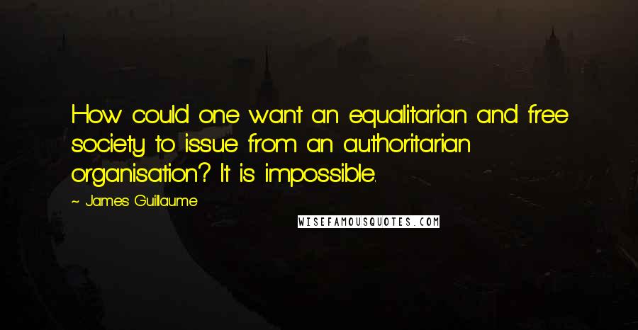 James Guillaume Quotes: How could one want an equalitarian and free society to issue from an authoritarian organisation? It is impossible.