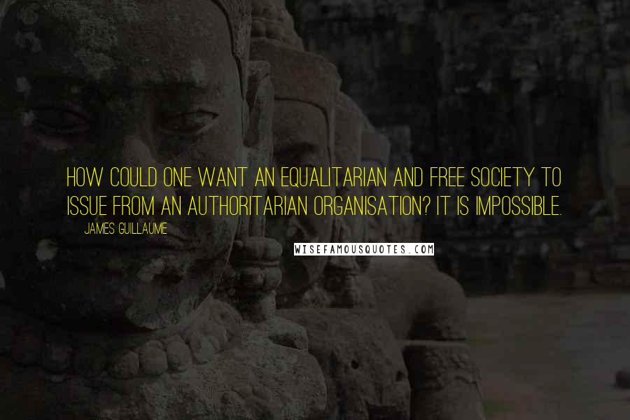 James Guillaume Quotes: How could one want an equalitarian and free society to issue from an authoritarian organisation? It is impossible.