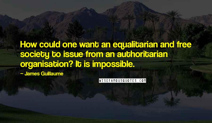 James Guillaume Quotes: How could one want an equalitarian and free society to issue from an authoritarian organisation? It is impossible.