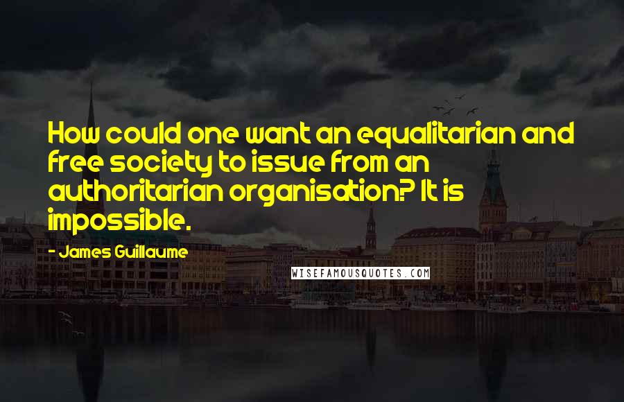 James Guillaume Quotes: How could one want an equalitarian and free society to issue from an authoritarian organisation? It is impossible.