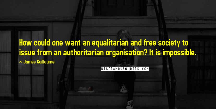 James Guillaume Quotes: How could one want an equalitarian and free society to issue from an authoritarian organisation? It is impossible.