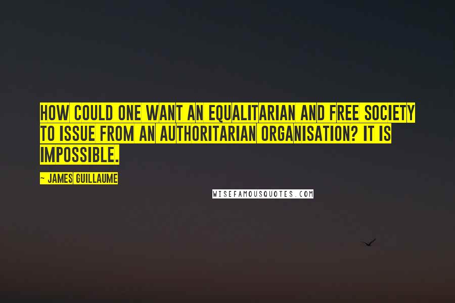 James Guillaume Quotes: How could one want an equalitarian and free society to issue from an authoritarian organisation? It is impossible.