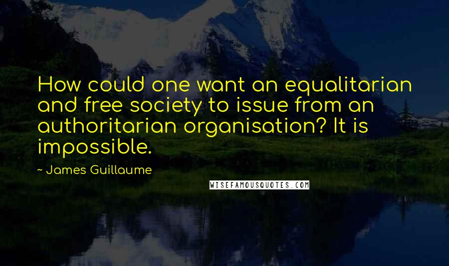 James Guillaume Quotes: How could one want an equalitarian and free society to issue from an authoritarian organisation? It is impossible.