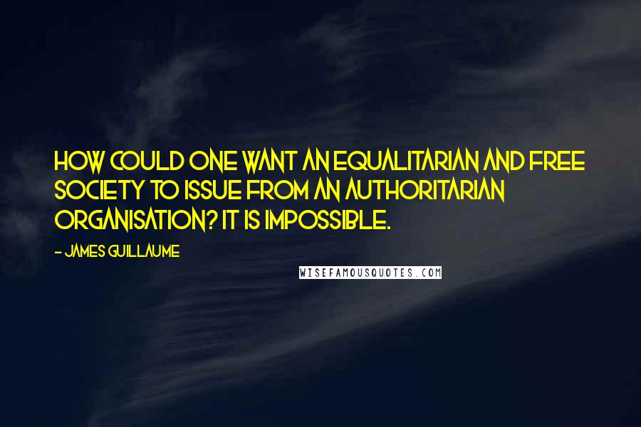 James Guillaume Quotes: How could one want an equalitarian and free society to issue from an authoritarian organisation? It is impossible.