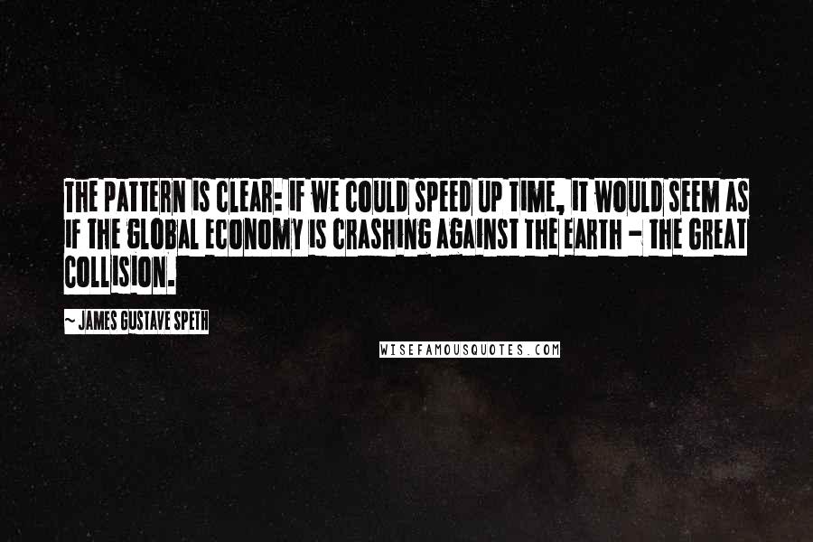 James Gustave Speth Quotes: The pattern is clear: if we could speed up time, it would seem as if the global economy is crashing against the earth - the Great Collision.