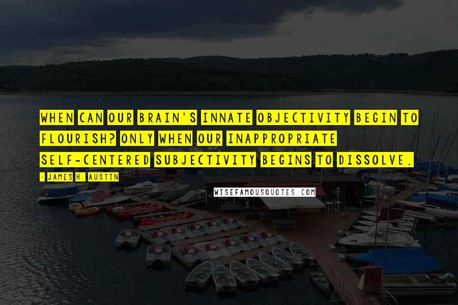 James H. Austin Quotes: When can our brain's innate objectivity begin to flourish? Only when our inappropriate Self-centered subjectivity begins to dissolve.