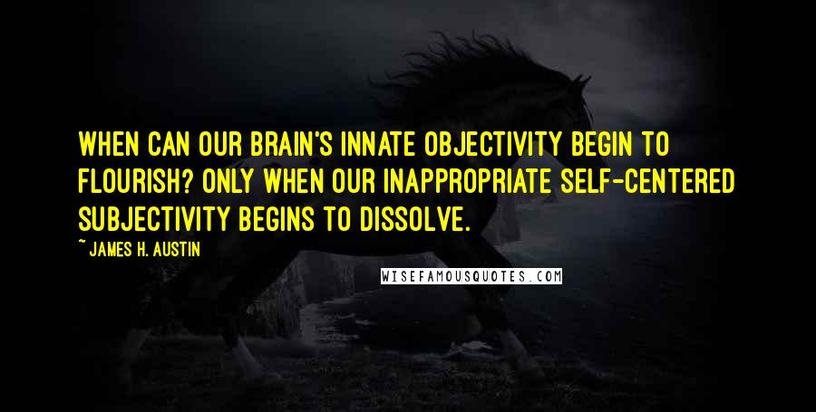 James H. Austin Quotes: When can our brain's innate objectivity begin to flourish? Only when our inappropriate Self-centered subjectivity begins to dissolve.