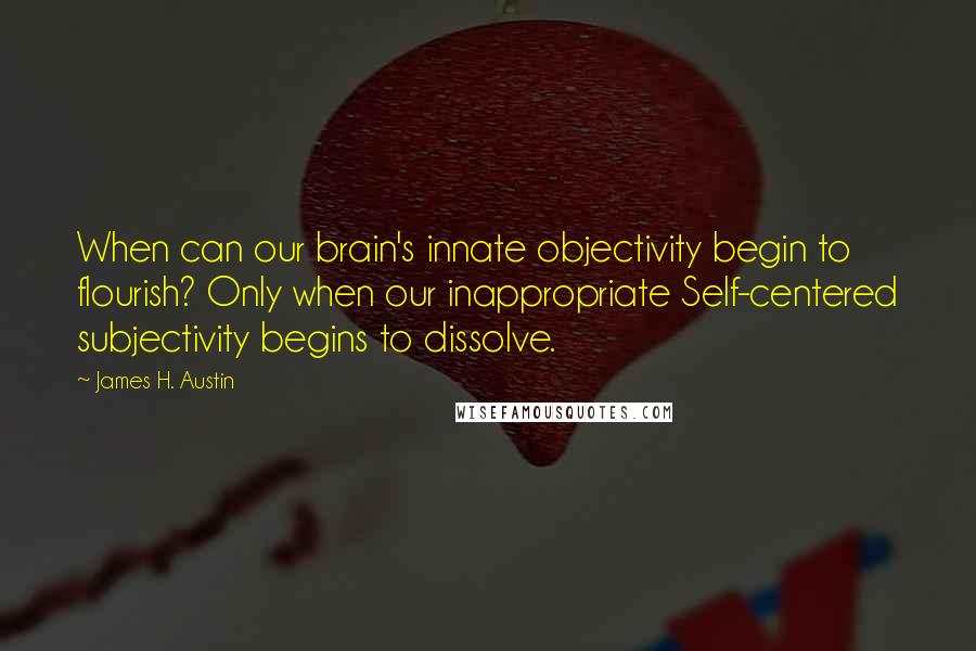 James H. Austin Quotes: When can our brain's innate objectivity begin to flourish? Only when our inappropriate Self-centered subjectivity begins to dissolve.