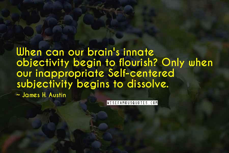 James H. Austin Quotes: When can our brain's innate objectivity begin to flourish? Only when our inappropriate Self-centered subjectivity begins to dissolve.