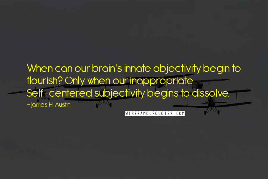 James H. Austin Quotes: When can our brain's innate objectivity begin to flourish? Only when our inappropriate Self-centered subjectivity begins to dissolve.